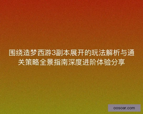 围绕造梦西游3副本展开的玩法解析与通关策略全景指南深度进阶体验分享